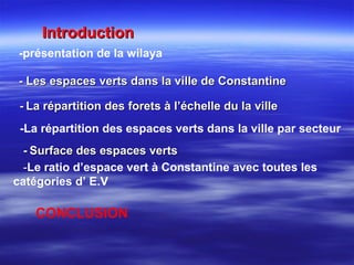 IntroductionIntroduction
-présentation de la wilaya
- Les espaces verts dans la ville de Constantine- Les espaces verts dans la ville de Constantine
-La répartition des espaces verts dans la ville par secteur
-- La répartition des forets à l’échelle du la villeLa répartition des forets à l’échelle du la ville
-- Surface des espaces vertsSurface des espaces verts
-Le ratio d’espace vert à Constantine avec toutes les
catégories d’ E.V
CONCLUSION
 