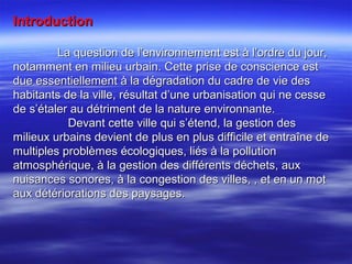 IntroductionIntroduction
La question de l’environnement est à l’ordre du jour,La question de l’environnement est à l’ordre du jour,
notamment en milieu urbain. Cette prise de conscience estnotamment en milieu urbain. Cette prise de conscience est
due essentiellement à la dégradation du cadre de vie desdue essentiellement à la dégradation du cadre de vie des
habitants de la ville, résultat d’une urbanisation qui ne cessehabitants de la ville, résultat d’une urbanisation qui ne cesse
de s’étaler au détriment de la nature environnante.de s’étaler au détriment de la nature environnante.
Devant cette ville qui s’étend, la gestion desDevant cette ville qui s’étend, la gestion des
milieux urbains devient de plus en plus difficile et entraîne demilieux urbains devient de plus en plus difficile et entraîne de
multiples problèmes écologiques, liés à la pollutionmultiples problèmes écologiques, liés à la pollution
atmosphérique, à la gestion des différents déchets, auxatmosphérique, à la gestion des différents déchets, aux
nuisances sonores, à la congestion des villes, , et en un motnuisances sonores, à la congestion des villes, , et en un mot
aux détériorations des paysages.aux détériorations des paysages.
 
