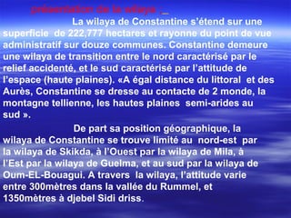 présentation de la wilaya ;
La wilaya de Constantine s’étend sur une
superficie de 222,777 hectares et rayonne du point de vue
administratif sur douze communes. Constantine demeure
une wilaya de transition entre le nord caractérisé par le
relief accidenté, et le sud caractérisé par l’attitude de
l’espace (haute plaines). «A égal distance du littoral et des
Aurès, Constantine se dresse au contacte de 2 monde, la
montagne tellienne, les hautes plaines semi-arides au
sud ».
De part sa position géographique, la
wilaya de Constantine se trouve limité au nord-est par
la wilaya de Skikda, à l’Ouest par la wilaya de Mila, à
l’Est par la wilaya de Guelma, et au sud par la wilaya de
Oum-EL-Bouagui. A travers la wilaya, l’attitude varie
entre 300mètres dans la vallée du Rummel, et
1350mètres à djebel Sidi driss.
 