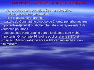 Les espaces verts dans la ville de ConstantineLes espaces verts dans la ville de Constantine
Les espaces verts sont classée en 2 catégories:Les espaces verts sont classée en 2 catégories:
-les espaces verts périurbains-les espaces verts périurbains
-les espaces verts urbains-les espaces verts urbains
La ville de Constantine dispose de 2 forets périurbaines trèsLa ville de Constantine dispose de 2 forets périurbaines très
importantes(djebel el ouahche ,chettaba) qui représentent deimportantes(djebel el ouahche ,chettaba) qui représentent de
véritables poumons.véritables poumons.
Les espaces verts urbains dont elle dispose sont moinsLes espaces verts urbains dont elle dispose sont moins
importants. On compte 16 jardins publics et une (1) foretimportants. On compte 16 jardins publics et une (1) foret
urbaine(El Mansourah)non accessible car implantée sur unurbaine(El Mansourah)non accessible car implantée sur un
site militairesite militaire
 