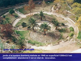 jardin d’el kantara:le 10-04-2008
jardin d’el kantara (kantara),réalisée en 1940,sa superficie11200m2.il est
complètement abandonné il est en état de rénovation.
 
