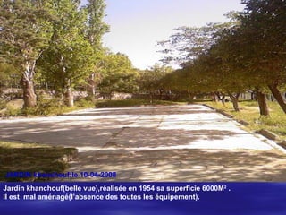 JARDIN khanchouf:le 10-04-2008
Jardin khanchouf(belle vue),réalisée en 1954 sa superficie 6000M2
.
Il est mal aménagé(l’absence des toutes les équipement).
 
