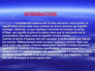 INTRODUCTION
La forme de l’espace vert la plus ancienne est le jardin, la
signification de ce mots nous ramène au terme herbeux qui signifie ;
protéger, défendre, ce qui implique l’enceinte et l’enclos. le terme
d’Eden qui signifie la joie et le plaisir ainsi que le mot jardin est la
combinaison des deux mots et signifie l’enclos plaisir.
Comme le terme d’espace vert est nouveau, il ne fut utilisé que depuis
les années 1966seulement.cette locution implique verdure. Mais son
sens n’est pas précis. C’est la raison pour laquelle il existe plusieurs
appellations relatives à la même signification : espace ouvert ?---
espace libre ?--- espace urbain ? Et espace naturel ? L’expression peut
en même temps signifie toute zone comportante une végétation, tout
site non développé et tout espace vert.
 