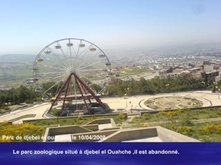 ..
Parc de djebel el ouahche:le 10/04/2008
Le parc zoologique situé à djebel el Ouahche ,il est abandonné.
 