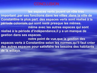 CONCLUSION
les espaces verts jouent un rôle très
important ,par ses fonctions dans les villes .dans la ville de
Constantine la plus part des espaces verts sont réalisé à la
période coloniale,qui sont resté presque les mêmes.
même avec les autres espaces qui sont
réalisé à la période d’indépendance,il y a un manque de
gestion dans ses espaces.
notre point de vue,que la gestion des
espaces verts à Constantine selon les normes,qu’il faut créer
des autres espaces pour satisfaire les besoins des habitants
de la willaya.
 