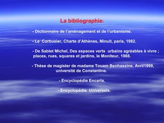La bibliographie:
- Dictionnaire de l’aménagement et de l’urbanisme.
- Le Corbusier, Charte d’Athènes, Minuit, paris, 1982.
- De Sablet Michel, Des espaces verts urbains agréables à vivre ;
places, rues, squares et jardins, le Moniteur, 1988.
- Thèse de magister de madame Touam Benhassine, Avril1999,
université de Constantine.
- Encyclopédie Encarta.
- Encyclopédie Universels.
 