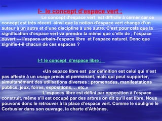 I- le concept d’espace vert ;
Le concept d’espace vert est difficile à cerner car ce
concept est très récent ainsi que la notion d’espace vert change d’un
auteur à un autre et d’une discipline à une autre. C’est pour cela que la
signification d’espace vert va prendre la même que c’elle de ; l’espace
ouvert --- l’espace urbain-l’espace libre et l’espace naturel. Donc que
signifie-t-il chacun de ces espaces ?
I-1 le concept d’espace libre ;
«Un espace libre est par définition est celui qui n’est
pas affecté à un usage précis et permanant, mais qui peut supporter,
simultanément des utilisations diverses : promenades, manifestations
publics, jeux, foires, expositions,… etc.»
L’espaces libre est défini par opposition à l’espace
construit, même s’il est occupé par des arbres on dit qu’il est libre. Nous
pouvons donc le retrouver à la place d’espace vert. Comme le souligne le
Corbusier dans son ouvrage, la charte d’Athènes.
 