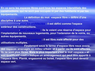 En ce sens les espaces libres sont tous les espaces interstitiels des
constructions, qui ne sont pas occupés ni par des habitants ni par les
équipements.
La définition du mot «espace libre » défère d’une
discipline à une autre.
-pour les architectes : il est défini comme l’espace
extérieur des constructions.
-pour urbanistes : ils le voient une réserve d’espace pour
l’implantation de nouveaux logements, pour l’extension de la voirie, ou
autres équipements.
-pour les usagers : il est libre mais affecté pour des
utilisations multiples.
Finalement sous le terme d’espace libre nous avons
des espaces aménagés en milieu urbain et à partir ou ils sont affectés,
ils ne sont plus libres. Mais le plus important c’est le mot «espace » et
son qualificatif «vert » indique un aménagement qui peut être apporté à
l’espace libre. Planté, engazonné ou boisé, l’espace libre peut devenir
espace vert.
 