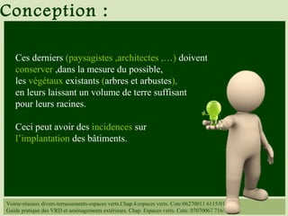 Voirie-réseaux divers-terrassements-espaces verts.Chap.4:espaces verts. Cote:06270011 6115/014
Guide pratique des VRD et aménagements extérieurs. Chap. Espaces verts. Cote: 07070067 716/
Ces derniers (paysagistes ,architectes ,…) doivent
conserver ,dans la mesure du possible,
les végétaux existants (arbres et arbustes),
en leurs laissant un volume de terre suffisant
pour leurs racines.
Ceci peut avoir des incidences sur
l’implantation des bâtiments.
Conception :
 