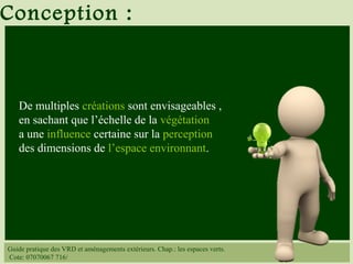 Guide pratique des VRD et aménagements extérieurs. Chap.: les espaces verts.
Cote: 07070067 716/
De multiples créations sont envisageables ,
en sachant que l’échelle de la végétation
a une influence certaine sur la perception
des dimensions de l’espace environnant.
Conception :
 