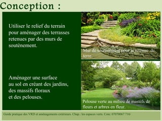 Utiliser le relief du terrain
pour aménager des terrasses
retenues par des murs de
soutènement.
Aménager une surface
au sol en créant des jardins,
des massifs floraux
et des pelouses.
Conception :
Guide pratique des VRD et aménagements extérieurs. Chap.: les espaces verts. Cote: 07070067 716/
Mur de soutènement pour la retenue de
terre.
Pelouse verte au milieu de massifs de
fleurs et arbres en fleur.
 