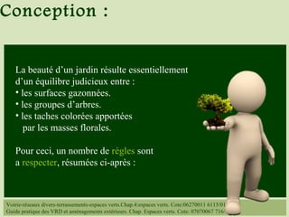 Voirie-réseaux divers-terrassements-espaces verts.Chap.4:espaces verts. Cote:06270011 6115/014
Guide pratique des VRD et aménagements extérieurs. Chap. Espaces verts. Cote: 07070067 716/
La beauté d’un jardin résulte essentiellement
d’un équilibre judicieux entre :
• les surfaces gazonnées.
• les groupes d’arbres.
• les taches colorées apportées
par les masses florales.
Pour ceci, un nombre de règles sont
a respecter, résumées ci-après :
Conception :
 