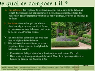 De quoi se compose t il ?
4. Les arbustes: des végétaux de petites démentions qui se ramifient à la base et
restent buissonnants sur une hauteur de 1 à 3 m. ils constituent des haies des
buissons et des groupements permettant de mêler essences, couleurs du feuillage et
de fleurs.
5. Les haies: constituées par des arbustes
plantés en alignement de manière à former
un rideau continu dont la hauteur peut varier
de 1 à 3m selon l’espèce choisie.
 les haies hautes constituent des brise-vent
dans les régions de bord de mer.
 Si la haie constitue une clôture entre deux
propriétés, il faut respecter les règles de la
mitoyenneté a savoir :
• Plantation sur la ligne séparative si les deux propriétaires sont d’accord.
• Dans le cas contraire, plantation de la haie à 50cm de la ligne séparative si la
hauteur ne dépasse pas 2m sinon à 2m.
Voirie- réseaux divers - terrassements - espaces verts. Chap.4 :espaces verts. Cote: 06270011 6115/014
Guide pratique des VRD et aménagements extérieurs
 