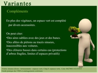 Variantes
Voirie- réseaux divers - terrassements - espaces verts. Chap.4 :espaces verts. Cote: 06270011 6115/014
Guide pratique des VRD et aménagements extérieurs
Compléments
En plus des végétaux, un espace vert est complété
par divers accessoires.
On peut citer:
•Des aires sablées avec des jeux et des bancs.
•Des allées de piétons au tracés sinueux,
inaccessibles aux voitures.
•Des clôtures basses dans certains cas (protections
d’arbres fragiles, limites d’espaces privatifs)
 