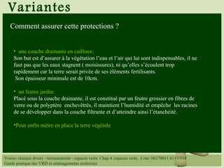 Variantes
• une couche drainante en cailloux:
Son but est d’assurer à la végétation l’eau et l’air qui lui sont indispensables, il ne
faut pas que les eaux stagnent ( moisissures), ni qu’elles s’écoulent trop
rapidement car la terre serait privée de ses éléments fertilisants.
Son épaisseur minimale est de 10cm.
• un feutre jardin:
Placé sous la couche drainante, il est constitué par un feutre grossier en fibres de
verre ou de polyptère enchevêtrés, il maintient l’humidité et empêche les racines
de se développer dans la couche filtrante et d’atteindre ainsi l’étanchéité.
•Pour enfin mètre en place la terre végétale
Voirie- réseaux divers - terrassements - espaces verts. Chap.4 :espaces verts. Cote: 06270011 6115/014
Guide pratique des VRD et aménagements extérieurs
Comment assurer cette protections ?
 
