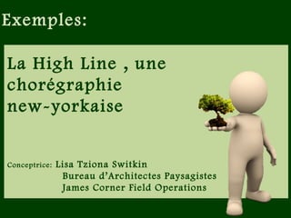La High Line , une
chorégraphie
new-yorkaise
Conceptrice: Lisa Tziona Switkin
Bureau d’Architectes Paysagistes
James Corner Field Operations
Inauguration: juin 2009 et juin 2011 (en deux temps)
Exemples:
 