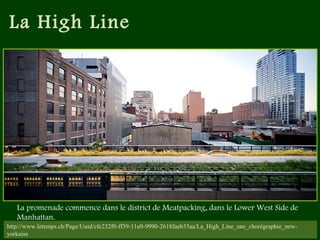 La High Line
http://www.letemps.ch/Page/Uuid/cfe232f0-ff39-11e0-9990-2618faeb35aa/La_High_Line_une_chorégraphie_new-
yorkaise
La promenade commence dans le district de Meatpacking, dans le Lower West Side de
Manhattan.
 