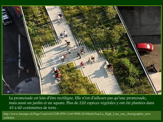 http://www.letemps.ch/Page/Uuid/cfe232f0-ff39-11e0-9990-2618faeb35aa/La_High_Line_une_chorégraphie_new-
yorkaise
La promenade est loin d’être rectiligne. Elle n’est d’ailleurs pas qu’une promenade,
mais aussi un jardin et un square. Plus de 220 espèces végétales y ont été plantées dans
45 à 60 centimètres de terre .
 