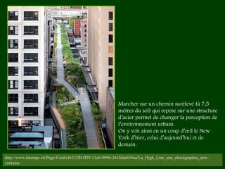 http://www.letemps.ch/Page/Uuid/cfe232f0-ff39-11e0-9990-2618faeb35aa/La_High_Line_une_chorégraphie_new-
yorkaise
Marcher sur un chemin surélevé (à 7,5
mètres du sol) qui repose sur une structure
d’acier permet de changer la perception de
l’environnement urbain.
On y voit ainsi en un coup d’œil le New
York d’hier, celui d’aujourd’hui et de
demain. 
 