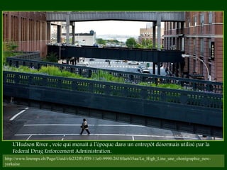 http://www.letemps.ch/Page/Uuid/cfe232f0-ff39-11e0-9990-2618faeb35aa/La_High_Line_une_chorégraphie_new-
yorkaise
L’Hudson River , voie qui menait à l’époque dans un entrepôt désormais utilisé par la
Federal Drug Enforcement Administration. 
 
