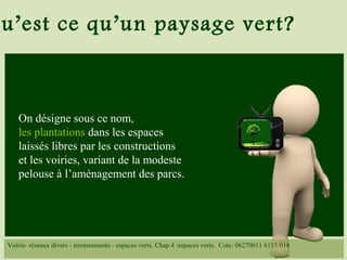 u’est ce qu’un paysage vert?
On désigne sous ce nom,
les plantations dans les espaces
laissés libres par les constructions
et les voiries, variant de la modeste
pelouse à l’aménagement des parcs.
Voirie- réseaux divers - terrassements - espaces verts. Chap.4 :espaces verts. Cote: 06270011 6115/014
 
