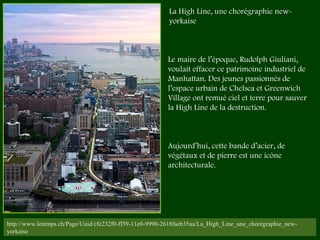 http://www.letemps.ch/Page/Uuid/cfe232f0-ff39-11e0-9990-2618faeb35aa/La_High_Line_une_chorégraphie_new-
yorkaise
Le maire de l’époque, Rudolph Giuliani,
voulait effacer ce patrimoine industriel de
Manhattan. Des jeunes passionnés de
l’espace urbain de Chelsea et Greenwich
Village ont remué ciel et terre pour sauver
la High Line de la destruction.
Aujourd’hui, cette bande d’acier, de
végétaux et de pierre est une icône
architecturale. 
La High Line, une chorégraphie new-
yorkaise
 