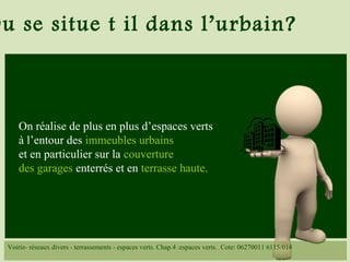 Ou se situe t il dans l’urbain?
On réalise de plus en plus d’espaces verts
à l’entour des immeubles urbains
et en particulier sur la couverture
des garages enterrés et en terrasse haute.
Voirie- réseaux divers - terrassements - espaces verts. Chap.4 :espaces verts. Cote: 06270011 6115/014
 