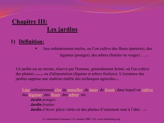 Chapitre III:
Les jardins
1) Définition:
 lieu ordinairement enclos, ou l’on cultive des fleurs (parterre), des
légumes (potager), des arbres (fruitier ou verger) … (1)
Lieu ordinairement clos de murailles, de haies, de fossés, dans lequel on cultive
des légumes, des fleurs, des arbres, etc.
Jardin potager.
Jardin fruitier.
Jardin d’hiver, pièce vitrée où des plantes d’ornement sont à l’abri. . (3)
(1): dictionnaire l'arousse; (2): encarta 2008 ;(3): www.wikitionary.org
Un jardin est un terrain, réservé par l'homme, généralement fermé, où l'on cultive
des plantes d'ornement ou d'alimentation (légume et arbres fruitiers). L'existence des
jardins suppose une maîtrise établie des techniques agricoles.(2)
 