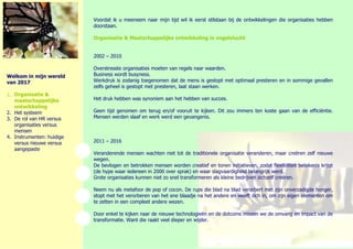 Voordat ik u meeneem naar mijn tijd wil ik eerst stilstaan bij de ontwikkelingen die organisaties hebbendoorstaan. 
Organisatie & Maatschappelijke ontwikkeling in vogelvlucht 
2002 – 2010 
Overstresste organisaties moeten van regels naar waarden. 
Business wordt busyness. 
Werkdruk is zodanig toegenomen dat de mens is gestopt met optimaal presteren en in sommige gevallenzelfs geheel is gestopt met presteren, laat staan werken. 
Het druk hebben was synoniem aan het hebben van succes. 
Geen tijd genomen om terug en/of vooruit te kijken. Dit zou immers ten koste gaan van de efficiëntie. Mensen werden slaaf en werk werd een gevangenis. 
2011 – 2016 
Veranderende mensen wachten niet tot de traditionele organisatie veranderen, maar creëren zelf nieuwewegen. 
De bevlogen en betrokken mensen worden creatief en tonen initiatieven, zodat flexibiliteit betekenis krijgt(de hype waar iedereen in 2000 over sprak) en waar slagvaardigheid belangrijk werd. 
Grote organisaties kunnen niet zo snel transformeren als kleine bedrijven zichzelf creëren. 
Neem nu als metafoor de pop of cocon. De rups die blad na blad verorbert met zijn onverzadigde honger, stopt met het verorberen van het ene blaadje na het andere en weeft zich in, om zijn eigen elementen omte zetten in een compleet andere wezen. 
Door enkel te kijken naar de nieuwe technologieën en de dotcoms missen we de omvang en impact van detransformatie. Want die raakt veel dieper en wijder. 
Welkom in mijn wereld van 2017 
1. Organisatie & maatschappelijke ontwikkeling 
2. Het systeem 
3. De rol van HR versus organisaties versus mensen 
4. Instrumenten: huidige 
versus nieuwe versus 
aangepaste 
 