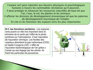 l’espace vert peut rependre aux besoins physiques et psychologiques
humains à travers les commodités récréatives qu’il pourvoit.
il peut protéger et rehausser les ressources naturelles de base tel que
l’air, l’eau, le sol, les plantes et les animaux.
il affecter les divisions de développement économique tel que les paternes
de développement touristique de l’emploi.
En cite ici les fonctions des espaces verts les plus importantes
lll-1- les fonctions sanitaires ; Les espaces
verts jouent un rôle très important dans le
domaine de la santé par l’effet de la photo
synthèse sur l’atmosphère. C’est l’opération
de l’épuration chimique. Les feuilles des
végétaux absorbent le gaz carbonique (CO2)
et rejette l’oxygène (O2). L’effet de
l’épuration bactériologique de l’air grâce à
l’azote qui est dégagé par les arbres. Ils
fixent les particules de poussières.
 