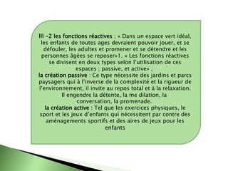 lll -2 les fonctions réactives ; « Dans un espace vert idéal,
les enfants de toutes ages devraient pouvoir jouer, et se
défouler, les adultes et promener et se détendre et les
personnes âgées se reposer»1. « Les fonctions réactives
se divisent en deux types selon l’utilisation de ces
espaces ; passive, et active» ;
la création passive : Ce type nécessite des jardins et parcs
paysagers qui à l’inverse de la complexité et la rigueur de
l’environnement, il invite au repos total et à la relaxation.
Il engendre la détente, la me dilation, la
conversation, la promenade.
la création active : Tel que les exercices physiques, le
sport et les jeux d’enfants qui nécessitent par contre des
aménagements sportifs et des aires de jeux pour les
enfants
 