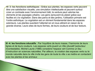 lll- 3: les fonctions esthétiques ; Grâce aux plantes, les espaces verts peuvent
être une satisfaction visuelle, une simulation intellectuelle et peuvent surtout
créer un contraste avec l’environnement bâti, la verdure peut valorise les
éléments et les paysages urbains. Les gens éprouvent du plaisir grâce aux
feuilles et à la végétation. Dans des parcs et des jardins, l’utilisation primaire est
l’ordre esthétique. La végétation est un élément fondamental dans les espaces
extérieurs. Les plantes suscitent l’attentat ion et nous attirent en raison de la
grande diverse. Leurs sites de leurs formes, de leurs couleurs et de leur texture.
lll -4: les fonctions éducatifs ; Par l’équilibre de leurs masse, l’harmonie de leurs
lignes et de leurs couleurs. Les espaces verts jouent un rôle éducatif (séducteur
incontestable). Michel Laurie (1986) considère l’espace vert Comme un lieu
d’instruction en sciences naturelles. Par ailleurs, la création des espaces verts ou le
monde naturelle dans la ville invite les gens de toute la ville à se mettre en contactent
avec les plantes et les animaux.
 