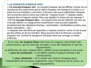 I- LE CONCEPTE D’ESPACE VERT :
•-1 le concept d’espace vert : Le concept d’espace vert est difficile à cerner car ce
concept est très récent ainsi que la notion d’espace vert change d’un auteur à un
autre et d’une discipline à une autre. C’est pour cela que la signification d’espace
vert va prendre sera la mémé que c’elle de ; l’espace ouvert --- l’espace urbain-
l’espace libre et l’espace naturel. Donc que signifie-t-il chacun de ces espaces ?
• I-1-1 le concept d’espace libre : «Un espace libre est par définition est celui qui
n’est pas affecté à un usage précis et permanant, mais qui peut supporter,
simultanément des utilisations diverses : promenades, manifestations publics, jeux,
foires, expositions,… etc.»
• L’espaces libre est défini par opposition à l’espace construit, mémé s’il est occupé
par des arbres on dit qu’il est libre. Nous pouvons donc le retrouver à la place
d’espace vert. Comme le souligne le Corbusier dans son ouvrage, la charte
d’Athènes.
En ce sens les espaces libres sont tous les espaces interstitiels des
constructions, qui ne sont pas occupés ni par des habitants ni par les
équipements.
La définition du mot «espace libre » défère d’une discipline à une autre.
1-pour les architectes : il est défini comme l’espace extérieur des
constructions.
2-pour urbanistes : ils le voient une réserve d’espace pour
l’implantation de nouveaux logements, pour l’extension de la voirie, ou
autres équipements.
 