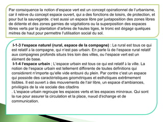 Par conséquence la notion d’espace vert est un concept opérationnel de l’urbanisme,
car il relève du concept espace ouvert, qui a des fonctions de loisirs, de protection, et
pour but la sauvegarde. c’est aussi un espace libre par juxtaposition des zones libres
de détente et des zones garnies de végétations ou la superposition des espaces
libres verts par la plantation d’arbres de hautes tiges, le tronc est dégagé quelques
mètres de haut pour permettre l’utilisation social du sol.
. I-1-3 l’espace naturel (rural, espace de la compagne) : Le rural est tous ce qui
est relatif à la compagne, qui n’est pas urbain. En parle là de l’espace rural relatif
aux compagnes profonds situés très loin des villes, ou l’espace vert est un
élément de base.
I-1-4 l’espace urbain ; L’espace urbain est tous ce qui est relatif à la ville. La
notion de l’espace urbain est tellement différente de toutes définitions qui
considèrent n’importe qu’elle vide entouré du plein. Par contre c’est un espace
qui possède des caractéristiques géométriques et esthétiques extrêmement
lisibles. Il est ouvert à des mouvements de l’air libre, un espace d’ambiances,
privilégiés de la vie sociale des citadins
. L’espace urbain regroupe les espaces verts et les espaces minéraux. Qui sont
la rue pour assurer la circulation et la place, nœud d’échange et de
communication.
 