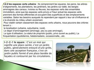 I-2-2 les espaces verts urbains : Ils comprennent les squares, les parcs, les arbres
d’alignements, les plantations, les jardiniers, les jardins sur dalle, les berges
aménagées des canaux, rivières ou fleuves, les espaces verts des ensembles
immobiliers, ainsi que les espaces verts privés a l’heur actuel les espaces verts
prennent des formes différentes et occupent Des superficies et des emplacements
variables. Selon les besoins auxquels ils rependent par rapport à leur air d’influence et
à la diversité du milieu urbain avoisinant.
Pour établir certain classement des espaces verts urbains, nous pouvons des critères
tenant à :
la localisation (urbaine, suburbaine, rural).
Le degré d’aménagement (aménagé, peu ou pas aménagé),
Le type d’utilisation, Le statut de propriété (public, privé ouvert au public), La
fréquentation (quotidienne, hebdomadaire, occasionnelle,…etc.
I-2-2-1 le square : C’est un mot qui
signifie une place carrée, c’est un jardin
public, généralement entouré d’une grille,
dans une acception française, c’est un
jardin public formé d’une place bordée de
façades et contourné par les circulations.
.
 