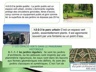 •I-2-2-2 le jardin public : Le jardin public est un
espace vert urbain, enclos à dominante végétale,
protégé des circulations générales, libres d’accès,
conçu comme un équipement public et géré comme
tel. la superficie de ses jardins ne dépasse pas 20 ha
. I-2-2-3 le parc urbain C’est un espace vert
public, essentiellement planté. Il est agrémenté
souvent par une fontaine ou un point d’eau.
2-LES ESPACES VERTS DANS LE PANORAMA
HISTORIQUE
II-1-1-1 les jardins réguliers : Se sont les jardins
d’architecte, ou les peleuses sont inspirés par une
planimétrie rigoureuse, les eaux sont dans les bassins
aux formes géométriques très définis. Ils sont des
jardins classiques et symétriques. C’est l’art de
convention
Jardin à la français Schéma
d'un jardin à la française du
XVIIe siècle
 