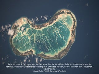 Bel atoll dans le Pacifique Sud à travers une lentille de 400mm. Près de 1200 miles au sud de
Honolulu. Dans les « Line Islands » le long de « Chrismas Ridge », soit « Teraina» ou «Tabuaeran ?
                                            (15/11/2010).
                               Space Photo: NASA, Astronaut Wheelock
 