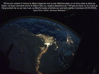 Nil de nuit coulant à travers le désert égyptien vers la mer Méditerranée, et au Caire dans le delta du
fleuve. Un beau contraste entre le désert sans vie, sombre désolation de l'Afrique du Nord, et la rivière du
Nil grouillant de vie sur ses rives. La Méditerranée orientale sur une belle soirée d'automne (31/01/2010).
                                   Space Photo: NASA, Astronaut Wheelock
 