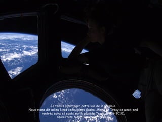 Je tenais à partager cette vue de la Coupole.
Nous avons dit adieu à nos coéquipiers Sasha, Misha et Tracy ce week-end
        rentrés sains et saufs sur la planète Terre. (9-26-2010).
                  Space Photo: NASA, Astronaut Wheelock
 