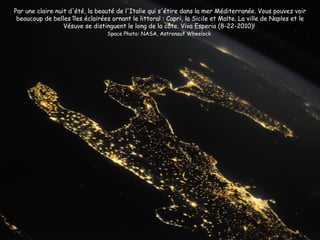 Par une claire nuit d'été, la beauté de l'Italie qui s'étire dans la mer Méditerranée. Vous pouvez voir
 beaucoup de belles îles éclairées ornant le littoral : Capri, la Sicile et Malte. La ville de Naples et le
                  Vésuve se distinguent le long de la côte. Viva Esperia (8-22-2010)!
                                  Space Photo: NASA, Astronaut Wheelock
 