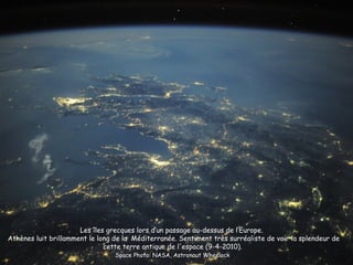 Les îles grecques lors d’un passage au-dessus de l’Europe.
Athènes luit brillamment le long de la Méditerranée. Sentiment très surréaliste de voir la splendeur de
                              cette terre antique de l'espace (9-4-2010).
                                 Space Photo: NASA, Astronaut Wheelock
 