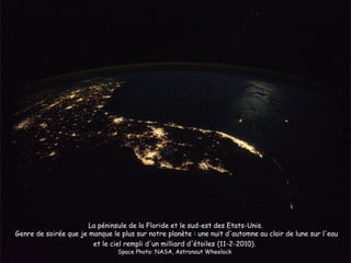 La péninsule de la Floride et le sud-est des Etats-Unis.
Genre de soirée que je manque le plus sur notre planète : une nuit d'automne au clair de lune sur l'eau
                        et le ciel rempli d'un milliard d'étoiles (11-2-2010).
                                Space Photo: NASA, Astronaut Wheelock
 
