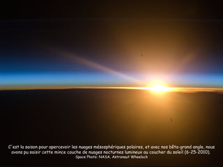 C'est la saison pour apercevoir les nuages mésosphériques polaires, et avec nos bêta-grand angle, nous
 avons pu saisir cette mince couche de nuages nocturnes lumineux au coucher du soleil (6-25-2010).
                                 Space Photo: NASA, Astronaut Wheelock
 