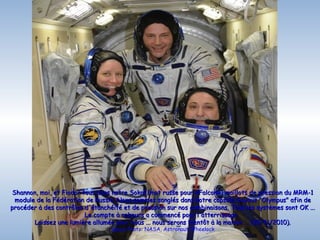 Shannon, moi, et Fiodor tous dans notre Sokol (mot russe pour «Falcon») maillots de pression du MRM-1
 module de la Fédération de Russie. Nous sommes sanglés dans notre capsule Soyouz "Olympus" afin de
procéder à des contrôles d'étanchéité et de pression sur nos combinaisons. Tous les systèmes sont OK ...
                         Le compte à rebours a commencé pour l'atterrissage.
       Laissez une lumière allumée pour nous ... nous serons bientôt à la maison ... (20/11/2010).
                                  Space Photo: NASA, Astronaut Wheelock
 