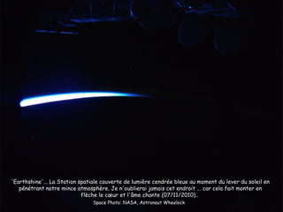 'Earthshine'... La Station spatiale couverte de lumière cendrée bleue au moment du lever du soleil en
   pénétrant notre mince atmosphère. Je n'oublierai jamais cet endroit ... car cela fait monter en
                            flèche le cœur et l'âme chante (07/11/2010)..
                                Space Photo: NASA, Astronaut Wheelock
 