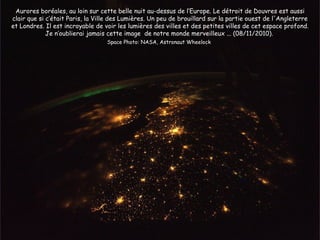 Aurores boréales, au loin sur cette belle nuit au-dessus de l’Europe. Le détroit de Douvres est aussi
clair que si c’était Paris, la Ville des Lumières. Un peu de brouillard sur la partie ouest de l'Angleterre
et Londres. Il est incroyable de voir les lumières des villes et des petites villes de cet espace profond.
             Je n’oublierai jamais cette image de notre monde merveilleux ... (08/11/2010).
                                  Space Photo: NASA, Astronaut Wheelock
 