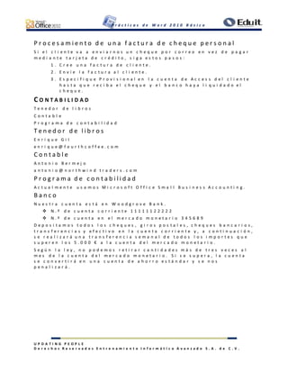 P r á c t i c a s d e W o r d 2 0 1 0 B á s i c o
U P D A T I N G P E O P L E
D e r e c h o s R e s e r v a d o s E n t r e n a m i e n t o I n f o r m á t i c o A v a n z a d o S . A . d e C . V .
P r o c e s a m i e n t o d e u n a f a c t u r a d e c h e q u e p e r s o n a l
S i e l c l i e n t e v a a e n v i a r n o s u n c h e q u e p o r c o r r e o e n v e z d e p a g a r
m e d i a n t e t a r j e t a d e c r é d i t o , s i g a e s t o s p a s o s :
1 . C r e e u n a f a c t u r a d e c l i e n t e .
2 . E n v í e l a f a c t u r a a l c l i e n t e .
3 . E s p e c i f i q u e P r o v i s i o n a l e n l a c u e n t a d e A c c e s s d e l c l i e n t e
h a s t a q u e r e c i b a e l c h e q u e y e l b a n c o h a y a l i q u i d a d o e l
c h e q u e .
C O N T A B I L I D A D
T e n e d o r d e l i b r o s
C o n t a b l e
P r o g r a m a d e c o n t a b i l i d a d
T e n e d o r d e l i b r o s
E n r i q u e G i l
e n r i q u e @ f o u r t h c o f f e e . c o m
C o n t a b l e
A n t o n i o B e r m e j o
a n t o n i o @ n o r t h w i n d t r a d e r s . c o m
P r o g r a m a d e c o n t a b i l i d a d
A c t u a l m e n t e u s a m o s M i c r o s o f t O f f i c e S m a l l B u s i n e s s A c c o u n t i n g .
B a n c o
N u e s t r a c u e n t a e s t á e n W o o d g r o v e B a n k .
 N . º d e c u e n t a c o r r i e n t e 1 1 1 1 1 1 2 2 2 2 2
 N . º d e c u e n t a e n e l m e r c a d o m o n e t a r i o 3 4 5 6 8 9
D e p o s i t a m o s t o d o s l o s c h e q u e s , g i r o s p o s t a l e s , c h e q u e s b a n c a r i o s ,
t r a n s f e r e n c i a s y e f e c t i v o e n l a c u e n t a c o r r i e n t e y , a c o n t i n u a c i ó n ,
s e r e a l i z a r á u n a t r a n s f e r e n c i a s e m a n a l d e t o d o s l o s i m p o r t e s q u e
s u p e r e n l o s 5 . 0 0 0 € a l a c u e n t a d e l m e r c a d o m o n e t a r i o .
S e g ú n l a l e y , n o p o d e m o s r e t i r a r c a n t i d a d e s m á s d e t r e s v e c e s a l
m e s d e l a c u e n t a d e l m e r c a d o m o n e t a r i o . S i s e s u p e r a , l a c u e n t a
s e c o n v e r t i r á e n u n a c u e n t a d e a h o r r o e s t á n d a r y s e n o s
p e n a l i z a r á .
 