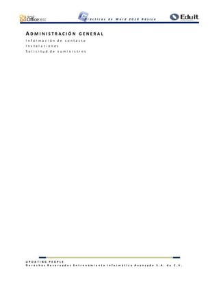 P r á c t i c a s d e W o r d 2 0 1 0 B á s i c o
U P D A T I N G P E O P L E
D e r e c h o s R e s e r v a d o s E n t r e n a m i e n t o I n f o r m á t i c o A v a n z a d o S . A . d e C . V .
A D M I N I S T R A C I Ó N G E N E R A L
I n f o r m a c i ó n d e c o n t a c t o
I n s t a l a c i o n e s
S o l i c i t u d d e s u m i n i s t r o s
 