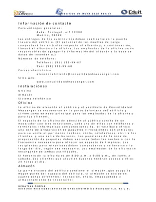 P r á c t i c a s d e W o r d 2 0 1 0 B á s i c o
U P D A T I N G P E O P L E
D e r e c h o s R e s e r v a d o s E n t r e n a m i e n t o I n f o r m á t i c o A v a n z a d o S . A . d e C . V .
I n f o r m a c i ó n d e c o n t a c t o
P a r a e n t r e g a s g e n e r a l e s :
A v d a . P o r t u g a l , n . º 1 2 3 X X
M a d r i d , 2 8 0 X X
L a s e n t r e g a s d e l o s s u m i n i s t r o s d e b e n r e a l i z a r s e e n l a p u e r t a
t r a s e r a d e l e d i f i c i o . ( E l p e r s o n a l d e l o s m u e l l e s d e c a r g a
c o m p r o b a r á l o s a r t í c u l o s r e s p e c t o a l a l b a r á n y , a c o n t i n u a c i ó n ,
l l e v a r á e l a l b a r á n a l a o f i c i n a . L o s e m p l e a d o s d e l a o f i c i n a s e r á n
r e s p o n s a b l e s d e a g r e g a r l a i n f o r m a c i ó n d e l a l b a r á n a l a b a s e d e
d a t o s d e i n v e n t a r i o . )
N ú m e r o s d e t e l é f o n o :
T e l é f o n o : ( 9 1 ) 1 2 3 - X X - 6 7
F a x : ( 9 1 ) 1 2 3 - X X - 6 8
C o r r e o e l e c t r ó n i c o :
a t e n c i o n a l c l i e n t e @ c o n s o l i d a t e d m e s s e n g e r . c o m
S i t i o w e b :
w w w . c o n s o l i d a t e d m e s s e n g e r . c o m
I n s t a l a c i o n e s
O f i c i n a
A l m a c é n
S i s t e m a t e l e f ó n i c o
O f i c i n a
L a o f i c i n a d e a t e n c i ó n a l p ú b l i c o y e l v e s t í b u l o d e C o n s o l i d a t e d
M e s s e n g e r s e e n c u e n t r a n e n l a p a r t e d e l a n t e r a d e l e d i f i c i o y
s i r v e n c o m o e n t r a d a p r i n c i p a l p a r a l o s e m p l e a d o s d e l a o f i c i n a y
p a r a l o s c l i e n t e s .
E l e s p a c i o d e l a o f i c i n a d e a t e n c i ó n a l p ú b l i c o c o n s t a d e u n
m o s t r a d o r c o n t r e s e s t a c i o n e s , c a d a u n a d e e l l a s c o n t e l é f o n o s y
t e r m i n a l e s i n f o r m á t i c a s c o n c o n e x i o n e s T 1 . E l v e s t í b u l o o f r e c e
u n a z o n a d e p r e p a r a c i ó n d e p a q u e t e s y r e c i p i e n t e s c o n a r t í c u l o s
p a r a s u v e n t a a l p o r m e n o r ( s o b r e s , c i n t a , r o t u l a d o r e s , e t c . ) a l o s
c l i e n t e s , y u n a s e r i e d e b u z o n e s . L a s p a p e l e r a s d e l a z o n a d e
p r e p a r a c i ó n d e p a q u e t e s d e b e n v a c i a r s e t o d a s l a s n o c h e s o c o n l a
f r e c u e n c i a n e c e s a r i a p a r a o f r e c e r u n a s p e c t o d e l i m p i e z a . L o s
r e c i p i e n t e s p a r a m i n o r i s t a s d e b e n c o m p r o b a r s e y r e l l e n a r s e a l o
l a r g o d e l d í a , s e g ú n s e a n e c e s a r i o . L o s e m p l e a d o s d e l a o f i c i n a s e
e n c a r g a r á n d e a m b a s a c t i v i d a d e s .
E l h o r a r i o d e l a o f i c i n a e s d e 8 : 0 0 a . m . a 9 : 0 0 p . m . , d e l u n e s a
s á b a d o . L o s c l i e n t e s q u e a l q u i l e n b u z o n e s t e n d r á n a c c e s o a e l l o s
2 4 h o r a s a l d í a .
A l m a c é n
L a p a r t e t r a s e r a d e l e d i f i c i o c o n t i e n e e l a l m a c é n , q u e o c u p a l a
m a y o r p a r t e d e l e s p a c i o d e l e d i f i c i o . E l a l m a c é n s e d i v i d e e n
c u a t r o z o n a s d i f e r e n t e s : r e c e p c i ó n , e n v í o , e m p a q u e t a d o y
a l m a c e n a m i e n t o d e i n v e n t a r i o :
 