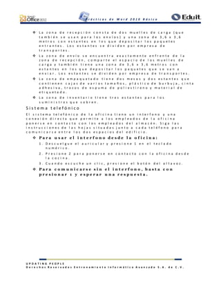P r á c t i c a s d e W o r d 2 0 1 0 B á s i c o
U P D A T I N G P E O P L E
D e r e c h o s R e s e r v a d o s E n t r e n a m i e n t o I n f o r m á t i c o A v a n z a d o S . A . d e C . V .
 L a z o n a d e r e c e p c i ó n c o n s t a d e d o s m u e l l e s d e c a r g a ( q u e
t a m b i é n s e u s a n p a r a l o s e n v í o s ) y u n a z o n a d e 3 , 6 x 3 , 6
m e t r o s c o n e s t a n t e s e n l o s q u e d e p o s i t a r l o s p a q u e t e s
e n t r a n t e s . L o s e s t a n t e s s e d i v i d e n p o r e m p r e s a d e
t r a n s p o r t e s .
 L a z o n a d e e n v í o s e e n c u e n t r a e x a c t a m e n t e e n f r e n t e d e l a
z o n a d e r e c e p c i ó n , c o m p a r t e e l e s p a c i o d e l o s m u e l l e s d e
c a r g a y t a m b i é n t i e n e u n a z o n a d e 3 , 6 x 3 , 6 m e t r o s c o n
e s t a n t e s e n l o s q u e d e p o s i t a r l o s p a q u e t e s q u e s e v a n a
e n v i a r . L o s e s t a n t e s s e d i v i d e n p o r e m p r e s a d e t r a n s p o r t e s .
 L a z o n a d e e m p a q u e t a d o t i e n e d o s m e s a s y d o s e s t a n t e s q u e
c o n t i e n e n c a j a s d e v a r i o s t a m a ñ o s , p l á s t i c o d e b u r b u j a , c i n t a
a d h e s i v a , t r o z o s d e e s p u m a d e p o l i e s t i r e n o y m a t e r i a l d e
e t i q u e t a d o .
 L a z o n a d e i n v e n t a r i o t i e n e t r e s e s t a n t e s p a r a l o s
s u m i n i s t r o s q u e s o b r e n .
S i s t e m a t e l e f ó n i c o
E l s i s t e m a t e l e f ó n i c o d e l a o f i c i n a t i e n e u n i n t e r f o n o y u n a
c o n e x i ó n d i r e c t a q u e p e r m i t e a l o s e m p l e a d o s d e l a o f i c i n a
p o n e r s e e n c o n t a c t o c o n l o s e m p l e a d o s d e l a l m a c é n . S i g a l a s
i n s t r u c c i o n e s d e l a s h o j a s s i t u a d a s j u n t o a c a d a t e l é f o n o p a r a
c o m u n i c a r s e e n t r e l o s d o s e s p a c i o s d e l e d i f i c i o .
 P a r a u s a r e l i n t e r f o n o d e s d e l a o f i c i n a :
1 . D e s c u e l g u e e l a u r i c u l a r y p r e s i o n e 1 e n e l t e c l a d o
n u m é r i c o .
2 . P r e s i o n e 2 p a r a p o n e r s e e n c o n t a c t o c o n l a o f i c i n a d e s d e
l a c o c i n a .
3 . C u a n d o e s c u c h e u n c l i c , p r e s i o n e e l b o t ó n d e l a l t a v o z .
 P a r a c o m u n i c a r s e s i n e l i n t e r f o n o , b a s t a c o n
p r e s i o n a r 1 y e s p e r a r u n a r e s p u e s t a .
 